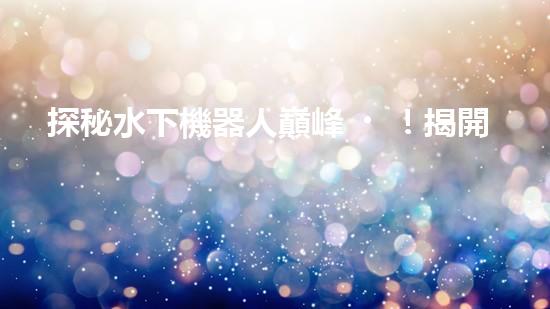 探秘水下機器人巔峰！揭開排名前十公司的神秘面紗！